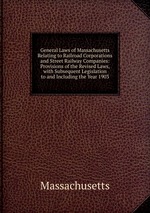 General Laws of Massachusetts Relating to Railroad Corporations and Street Railway Companies: Provisions of the Revised Laws, with Subsequent Legislation to and Including the Year 1903