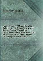 General Laws of Massachusetts Relating to the Manufacture and Sale of Gas and Electricity by Persons and Corporations: Both Private and Municipal, . to and Including the Acts of the Y