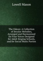 The Odeon: A Collection of Secular Melodies, Arranged and Harmonized for Four Voices Designed for Adult Singing Schools, and for Social Music Parties