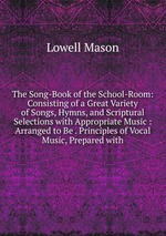 The Song-Book of the School-Room: Consisting of a Great Variety of Songs, Hymns, and Scriptural Selections with Appropriate Music : Arranged to Be . Principles of Vocal Music, Prepared with