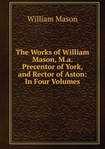 The Works of William Mason, M.a. Precentor of York, and Rector of Aston: In Four Volumes