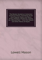 The Boston Academy`s Collection of Church Music: Consisting of the Most Popular Psalm and Hymn Tunes, Anthems, Sentences, Chants, &c., Old and New : . from the Masses and Other Works of Haydn,