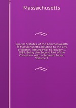 Special Statutes of the Commonwealth of Massachusetts, Relating to the City of Boston, Passed Prior to January 1, 1888: Being the Second Part of the Collection, with a Separate Index, Volume 2