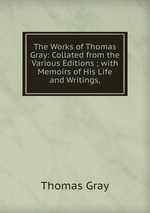 The Works of Thomas Gray: Collated from the Various Editions ; with Memoirs of His Life and Writings,