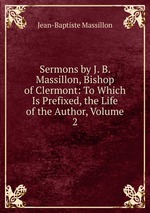 Sermons by J. B. Massillon, Bishop of Clermont: To Which Is Prefixed, the Life of the Author, Volume 2