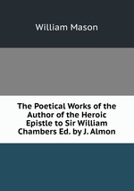 The Poetical Works of the Author of the Heroic Epistle to Sir William Chambers Ed. by J. Almon