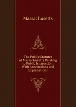 The Public Statutes of Massachusetts Relating to Public Instruction: With Annotations and Explanations