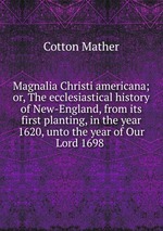 Magnalia Christi americana; or, The ecclesiastical history of New-England, from its first planting, in the year 1620, unto the year of Our Lord 1698