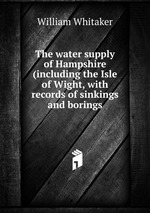 The water supply of Hampshire (including the Isle of Wight, with records of sinkings and borings