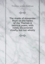 The shade of Alexander Pope on the banks of the Thames. A satirical poem, with notes. Occasioned chiefly, but not wholly