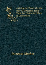 A Guide to Christ: Or, the Way of Directing Souls That Are Under the Work of Conversion