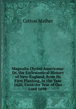 Magnalia Christi Americana: Or, the Ecclesiastical History of New-England, from Its First Planting, in the Year 1620, Unto the Year of Our Lord 1698