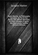 Saint-Martin, Le Philosophe Inconnu: Sa Vie Et Ses crits, Son Maitre Martnez Et Leurs Groupes D`aprs Des Documents Indits (French Edition)