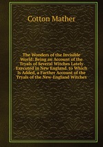 The Wonders of the Invisible World: Being an Account of the Tryals of Several Witches Lately Executed in New England. to Which Is Added, a Farther Account of the Tryals of the New-England Witches