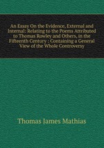 An Essay On the Evidence, External and Internal: Relating to the Poems Attributed to Thomas Rowley and Others, in the Fifteenth Century : Containing a General View of the Whole Controversy