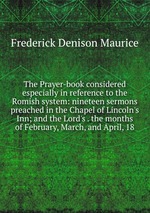 The Prayer-book considered especially in reference to the Romish system: nineteen sermons preached in the Chapel of Lincoln`s Inn; and the Lord`s . the months of February, March, and April, 18