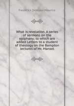 What is revelation. A series of sermons on the epiphany; to which are added Letters to a student of theology on the Bampton lectures of Mr. Mansel