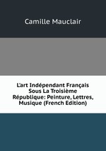L`art Indpendant Franais Sous La Troisime Rpublique: Peinture, Lettres, Musique (French Edition)