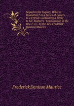 Sequel to the Inquiry, What Is Revelation? in a Series of Letters to a Friend: Containing a Reply to Mr. Mansel`s "Examination of the Rev. F. D. . by the Rev. Frederick Denison Maurice