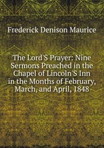 The Lord`S Prayer: Nine Sermons Preached in the Chapel of Lincoln`S Inn in the Months of February, March, and April, 1848
