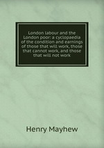 London labour and the London poor: a cyclopaedia of the condition and earnings of those that will work, those that cannot work, and those that will not work