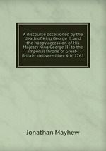 A discourse occasioned by the death of King George II, and the happy accession of His Majesty King George III to the imperial throne of Great-Britain: delivered Jan. 4th, 1761