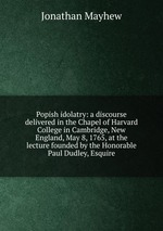 Popish idolatry: a discourse delivered in the Chapel of Harvard College in Cambridge, New England, May 8, 1765, at the lecture founded by the Honorable Paul Dudley, Esquire