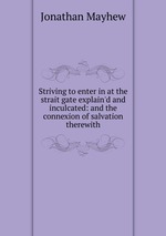 Striving to enter in at the strait gate explain`d and inculcated: and the connexion of salvation therewith