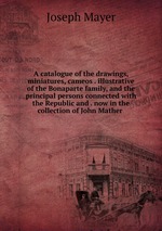 A catalogue of the drawings, miniatures, cameos . illustrative of the Bonaparte family, and the principal persons connected with the Republic and . now in the collection of John Mather
