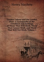 London Labour and the London Poor: A Cyclopaedia of the Condition and Earnings of Those That Will Work, Those That Cannot Work, and Those That Will Not Work, Volume 1