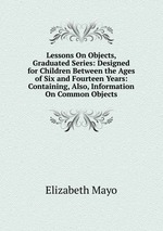 Lessons On Objects, Graduated Series: Designed for Children Between the Ages of Six and Fourteen Years: Containing, Also, Information On Common Objects