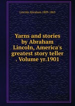 Yarns and stories by Abraham Lincoln, America`s greatest story teller . Volume yr.1901