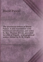 The provincial letters of Blaise Pascal. A new translation with historical introduction and notes by Rev. Thomas M`Crie, preceded by a life of Pascal, . a biographical notice. Edited by O. W. Wight