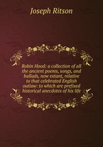 Robin Hood: a collection of all the ancient poems, songs, and ballads, now extant, relative to that celebrated English outlaw: to which are prefixed historical anecdotes of his life