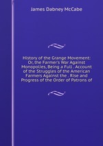 History of the Grange Movement: Or, the Farmer`s War Against Monopolies, Being a Full . Account of the Struggles of the American Farmers Against the . Rise and Progress of the Order of Patrons of
