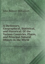 A Dictionary, Geographical, Statistical, and Historical: Of the Various Countries, Places, and Principal Natural Objects in the World