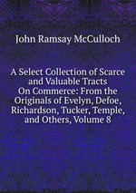 A Select Collection of Scarce and Valuable Tracts On Commerce: From the Originals of Evelyn, Defoe, Richardson, Tucker, Temple, and Others, Volume 8