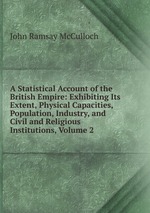 A Statistical Account of the British Empire: Exhibiting Its Extent, Physical Capacities, Population, Industry, and Civil and Religious Institutions, Volume 2