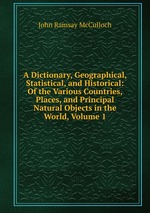 A Dictionary, Geographical, Statistical, and Historical: Of the Various Countries, Places, and Principal Natural Objects in the World, Volume 1