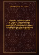 A Treatise On the Succession to Property Vacant by Death: Including Inquiries Into the Influence of Primogeniture, Entails, Compulsory Partition, Foundations, &c. Over the Public Interests
