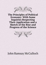 The Principles of Political Economy: With Some Inquiries Respecting Their Application and a Sketch of the Rise and Progress of the Science