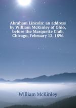 Abraham Lincoln: an address by William McKinley of Ohio, before the Marquette Club, Chicago, February 12, 1896