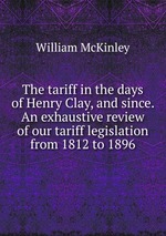 The tariff in the days of Henry Clay, and since. An exhaustive review of our tariff legislation from 1812 to 1896