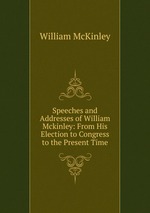 Speeches and Addresses of William Mckinley: From His Election to Congress to the Present Time