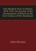 One Hundred Years in Illinois, 1818-1918: An Account of the Development of Illinois in the First Century of Her Statehood