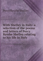 With Shelley in Italy: a selection of the poems and letters of Percy Bysshe Shelley relating to his life in Italy