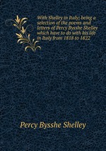 With Shelley in Italy; being a selection of the poems and letters of Percy Bysshe Shelley which have to do with his life in Italy from 1818 to 1822
