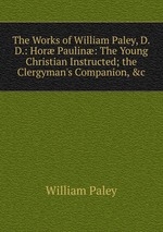 The Works of William Paley, D.D.: Hor Paulin: The Young Christian Instructed; the Clergyman`s Companion, &c