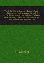 The Infantile Instructor : Being a Series of Questions and Answers, Intended to Facilitate Instruction in Infant Schools. Also, a Variety of Pieces . of Families, and of Common and Sabbath Sch