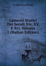 Lamenti Storici Dei Secoli Xiv, XV E Xvi, Volume 1 (Italian Edition)